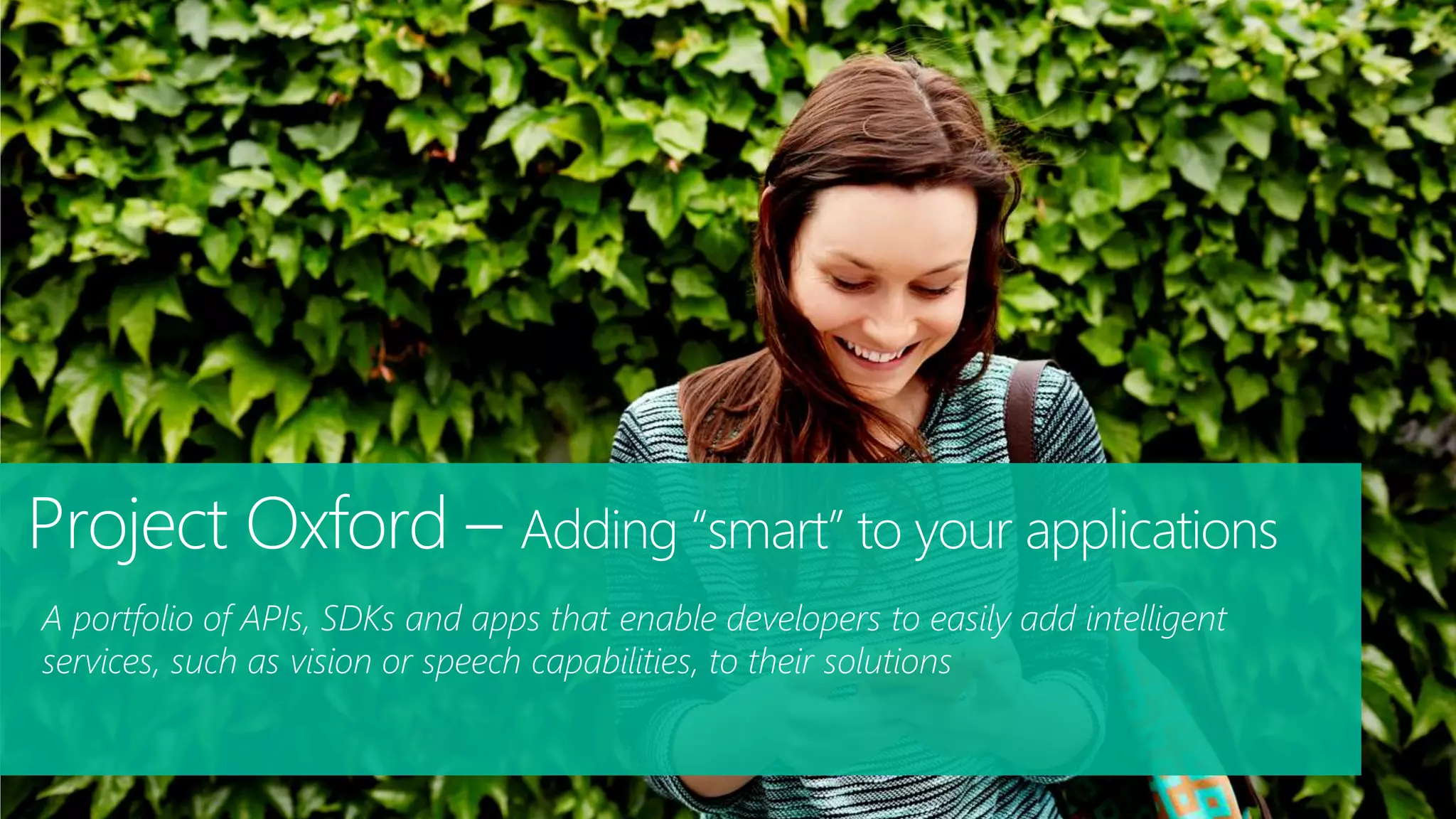 A portfolio of APIs, SDKs and apps that enable developers to easily add intelligent
services, such as vision or speech capabilities, to their solutions
Project Oxford – Adding “smart” to your applications
 