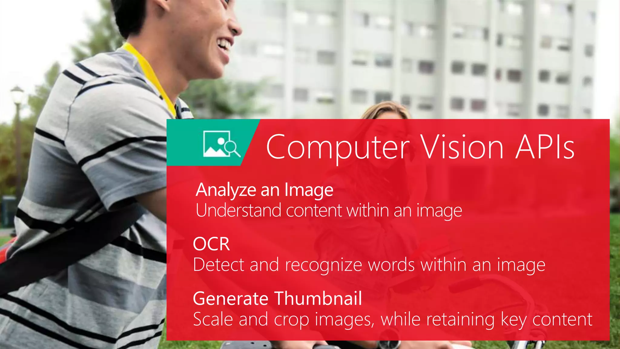 Analyze an Image
Understand content within an image
OCR
Detect and recognize words within an image
Generate Thumbnail
Scale and crop images, while retaining key content
Computer Vision APIs
 