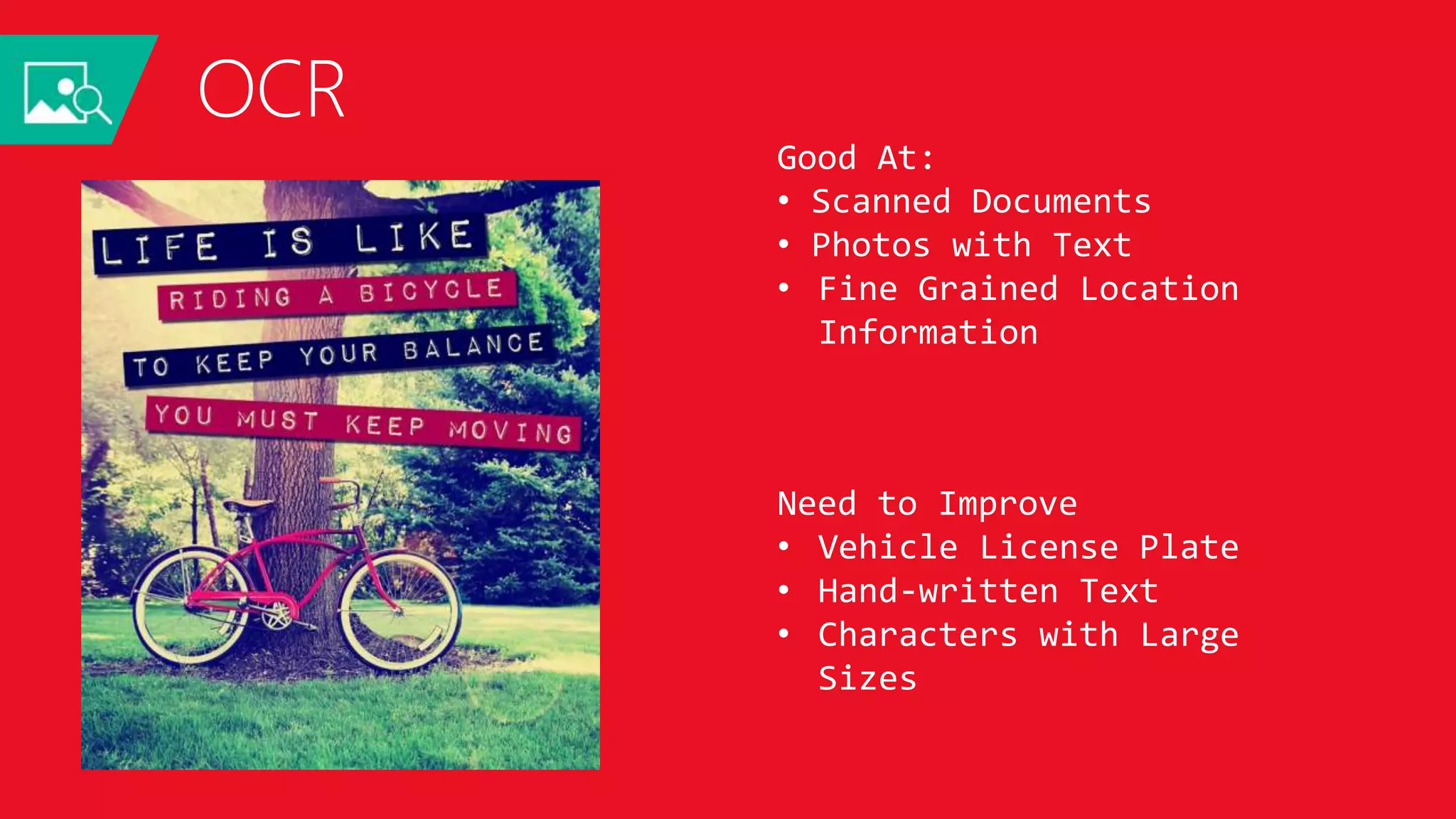 OCR
LIFE IS LIKE
RIDING A BICYCLE
TO KEEP YOUR BALANCE
YOU MUST KEEP MOVING
JSON:
{
"language": "en",
"orientation": "Up",
"regions": [
{
"boundingBox": "41,77,918,440",
"lines": [
{
"boundingBox": "41,77,723,89",
"words": [
{
"boundingBox": "41,102,225,64",
"text": "LIFE"
},
{
"boundingBox": "356,89,94,62",
"text": "IS"
},
{
"boundingBox": "539,77,225,64",
"text": "LIKE"
}
. . .
Good At:
• Scanned Documents
• Photos with Text
• Fine Grained Location
Information
Need to Improve
• Vehicle License Plate
• Hand-written Text
• Characters with Large
Sizes
 