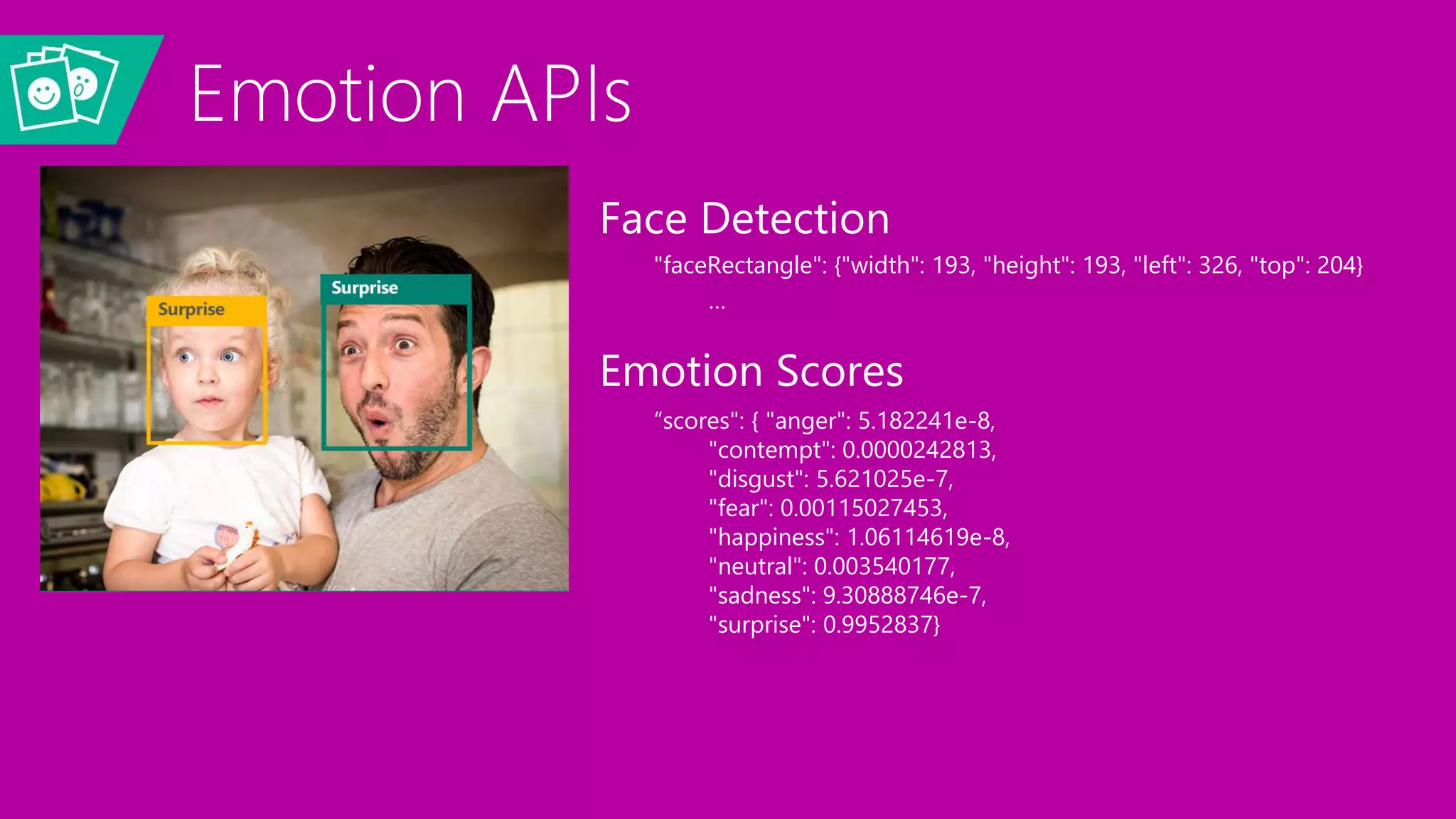 Emotion APIs
Face Detection
"faceRectangle": {"width": 193, "height": 193, "left": 326, "top": 204}
…
Emotion Scores
“scores": { "anger": 5.182241e-8,
"contempt": 0.0000242813,
"disgust": 5.621025e-7,
"fear": 0.00115027453,
"happiness": 1.06114619e-8,
"neutral": 0.003540177,
"sadness": 9.30888746e-7,
"surprise": 0.9952837}
 
