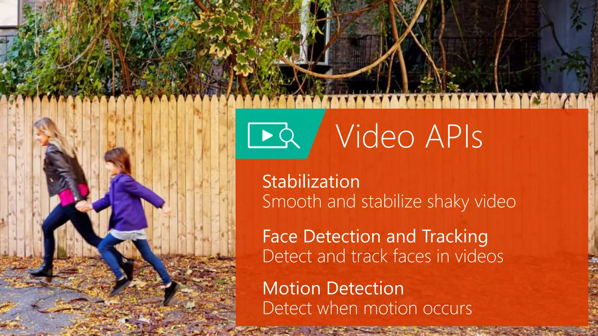 Video APIs
Stabilization
Smooth and stabilize shaky video
Face Detection and Tracking
Detect and track faces in videos
Motion Detection
Detect when motion occurs
 