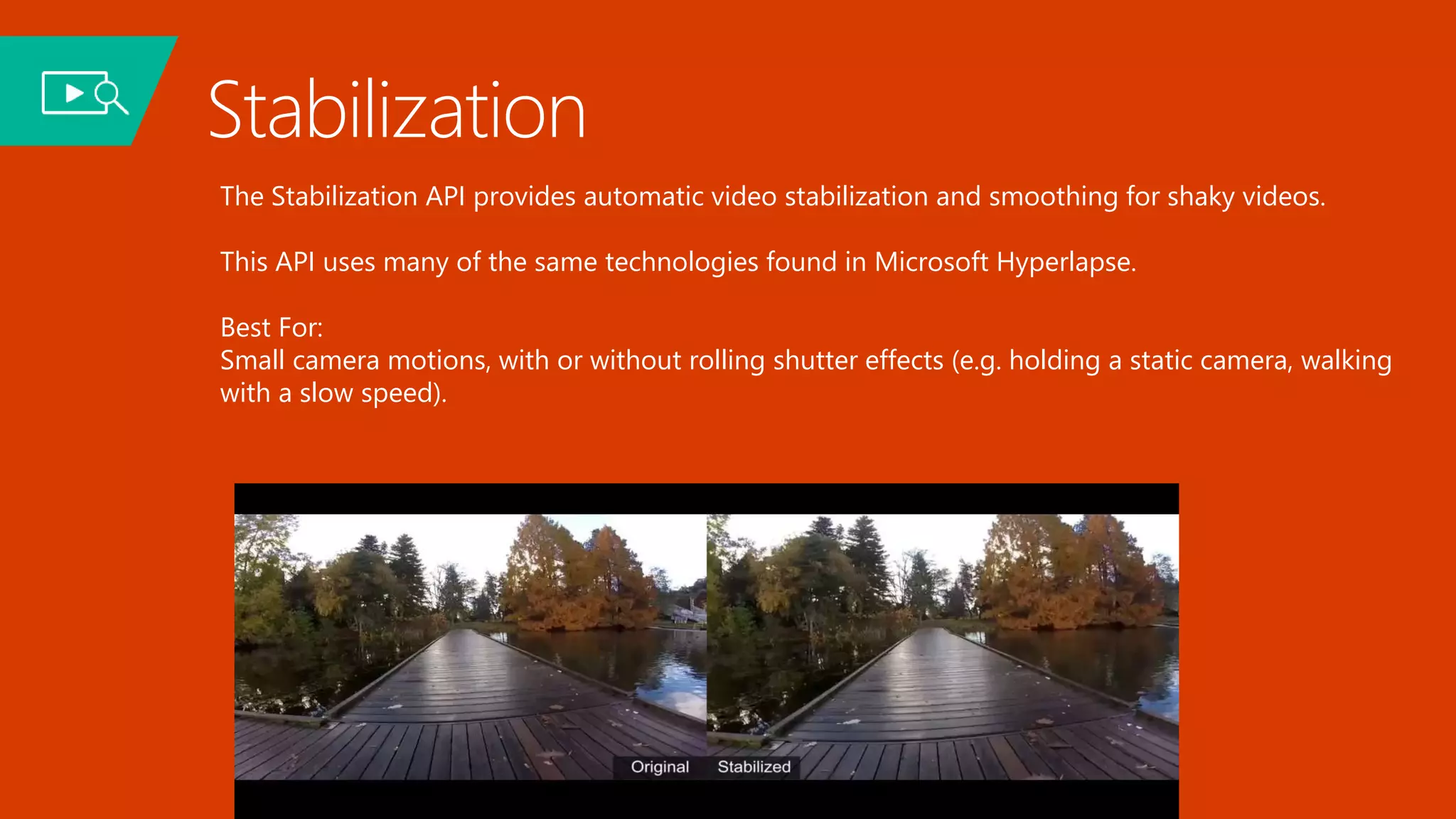 Stabilization
The Stabilization API provides automatic video stabilization and smoothing for shaky videos.
This API uses many of the same technologies found in Microsoft Hyperlapse.
Best For:
Small camera motions, with or without rolling shutter effects (e.g. holding a static camera, walking
with a slow speed).
 