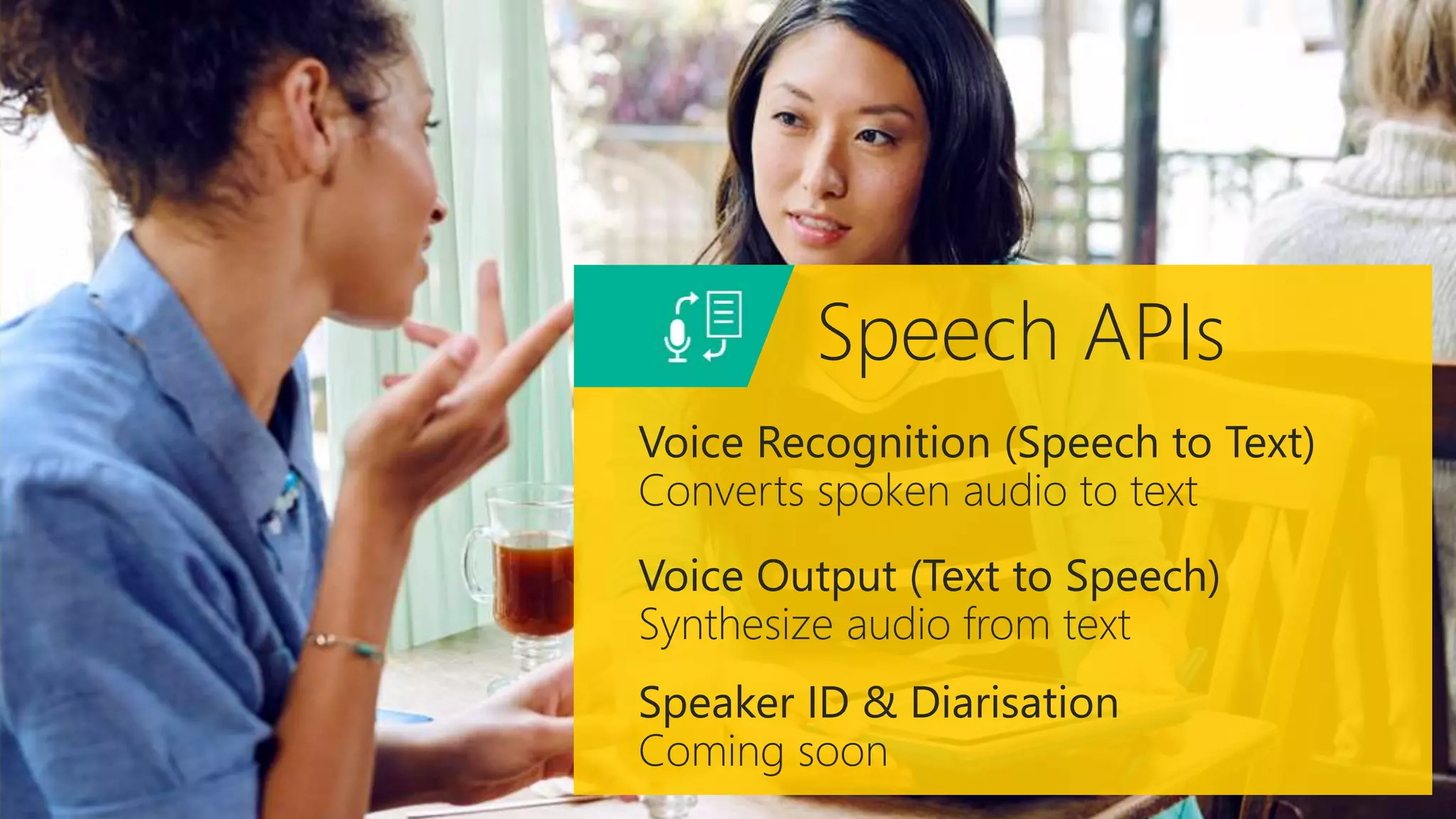 Speech APIs
Voice Recognition (Speech to Text)
Converts spoken audio to text
Voice Output (Text to Speech)
Synthesize audio from text
Speaker ID & Diarisation
Coming soon
 