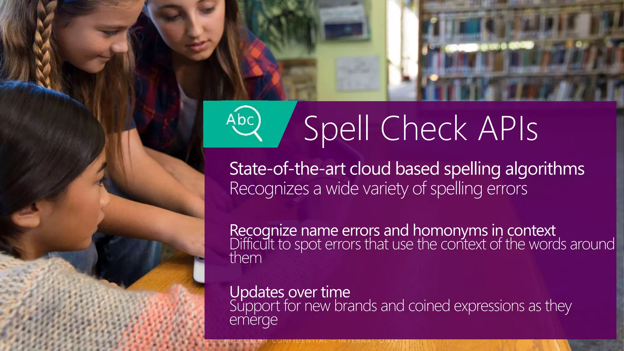State-of-the-art cloud based spelling algorithms
Recognizes a wide variety of spelling errors
Spell Check APIs
Recognize name errors and homonyms in context
Difficult to spot errors that use the context of the words around
them
Updates over time
Support for new brands and coined expressions as they
emerge
 