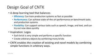 Design Goal of CNTK
• A deep learning tool that balances
• Efficiency: Can train production systems as fast as possible
• Performance: Can achieve state-of-the-art performance on benchmark tasks
and production systems
• Flexibility: Can support various tasks such as speech, image, and text, and can
try out new ideas quickly
• Inspiration: Legos
• Each brick is very simple and performs a specific function
• Create arbitrary objects by combining many bricks
• CNTK enables the creation of existing and novel models by combining
simple functions in arbitrary ways.
5/25/2016 10
 