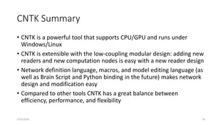 CNTK Summary
• CNTK is a powerful tool that supports CPU/GPU and runs under
Windows/Linux
• CNTK is extensible with the low-coupling modular design: adding new
readers and new computation nodes is easy with a new reader design
• Network definition language, macros, and model editing language (as
well as Brain Script and Python binding in the future) makes network
design and modification easy
• Compared to other tools CNTK has a great balance between
efficiency, performance, and flexibility
5/25/2016 14
 
