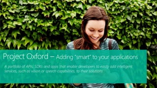 A portfolio of APIs, SDKs and apps that enable developers to easily add intelligent
services, such as vision or speech capabilities, to their solutions
Project Oxford – Adding “smart” to your applications
 