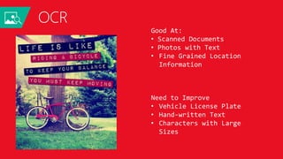 OCR
LIFE IS LIKE
RIDING A BICYCLE
TO KEEP YOUR BALANCE
YOU MUST KEEP MOVING
JSON:
{
"language": "en",
"orientation": "Up",
"regions": [
{
"boundingBox": "41,77,918,440",
"lines": [
{
"boundingBox": "41,77,723,89",
"words": [
{
"boundingBox": "41,102,225,64",
"text": "LIFE"
},
{
"boundingBox": "356,89,94,62",
"text": "IS"
},
{
"boundingBox": "539,77,225,64",
"text": "LIKE"
}
. . .
Good At:
• Scanned Documents
• Photos with Text
• Fine Grained Location
Information
Need to Improve
• Vehicle License Plate
• Hand-written Text
• Characters with Large
Sizes
 