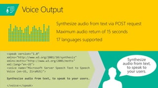 Synthesize audio from text via POST request
Maximum audio return of 15 seconds
17 languages supported
Voice Output
<speak version="1.0"
xmlns="http://www.w3.org/2001/10/synthesis"
xmlns:mstts="http://www.w3.org/2001/mstts"
xml:lang="en-US">
<voice name="Microsoft Server Speech Text to Speech
Voice (en-US, ZiraRUS)">
Synthesize audio from text, to speak to your users.
</voice></speak>
 
