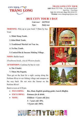 THANG LONG CITY TOUR
Add: Block T22 Villa – Vy Da South Ward
Hue City – Viet Nam
Tel: 054.3838.666 | Fax: 054.3834.533
Website: www.thanglongcitytour.com
HUE CITY TOUR 1 DAY
Code tour: GEPTL01
Type: Daily tour
MORNING: Pick up at your hotel 7:30am by bus.
Visit:
1. Minh Mang Tomb.
2. Khai Đinh Tomb.
3. Traditional Martial Art Van An.
4. Tu Duc Tomb.
5. Conical Hat & Incense Making Village.
NOON: Buffet lunch
(Traditional foods, Asia & Western foods).
AFTERNOON: Continue by bus to visit:
6. The Citadel.
7. Thien Mu Pagoda.
Then get on the boat for a sight -seeing along the
Perfume River to see fishing village and sampan on
the way back. Do not miss the Sunset on the
Perfume River!
Back to town at 4:30 pm.
• INCLUDING: Bus, Boat, English speaking guide, Lunch (Buffet).
• EXCLUDING: Entrance fee & drink.
• NOTE: Children < 5 years old: free.
5 - 7 years old: 50%.
> 8 years old: 100%.
 