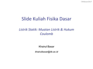 khbasar2017
Slide Kuliah Fisika Dasar
Listrik Statik: Muatan Listrik & Hukum
Coulomb
Khairul Basar
khairulbasar@itb.ac.id
 