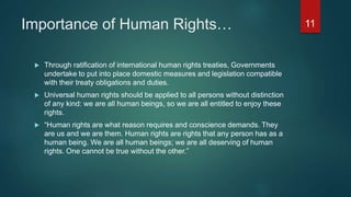 Importance of Human Rights…
 Through ratification of international human rights treaties, Governments
undertake to put into place domestic measures and legislation compatible
with their treaty obligations and duties.
 Universal human rights should be applied to all persons without distinction
of any kind: we are all human beings, so we are all entitled to enjoy these
rights.
 “Human rights are what reason requires and conscience demands. They
are us and we are them. Human rights are rights that any person has as a
human being. We are all human beings; we are all deserving of human
rights. One cannot be true without the other.”
11
 