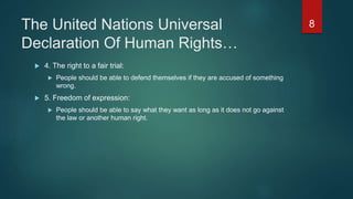 The United Nations Universal
Declaration Of Human Rights…
 4. The right to a fair trial:
 People should be able to defend themselves if they are accused of something
wrong.
 5. Freedom of expression:
 People should be able to say what they want as long as it does not go against
the law or another human right.
8
 