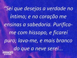 “Sei que desejas a verdade no
íntimo; e no coração me
ensinas a sabedoria. Purifica-
me com hissopo, e ficarei
puro; lava-me, e mais branco
do que a neve serei...
 