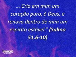 ... Cria em mim um
coração puro, ó Deus, e
renova dentro de mim um
espírito estável.” (Salmo
51.6-10)
 