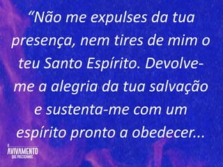 “Não me expulses da tua
presença, nem tires de mim o
teu Santo Espírito. Devolve-
me a alegria da tua salvação
e sustenta-me com um
espírito pronto a obedecer...
 