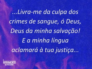 ...Livra-me da culpa dos
crimes de sangue, ó Deus,
Deus da minha salvação!
E a minha língua
aclamará à tua justiça...
 