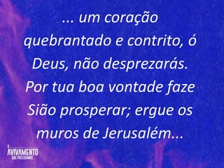 ... um coração
quebrantado e contrito, ó
Deus, não desprezarás.
Por tua boa vontade faze
Sião prosperar; ergue os
muros de Jerusalém...
 
