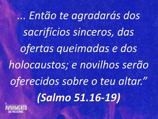 ... Então te agradarás dos
sacrifícios sinceros, das
ofertas queimadas e dos
holocaustos; e novilhos serão
oferecidos sobre o teu altar.”
(Salmo 51.16-19)
 