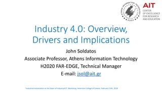 “Industrial Automation at the Dawn of Industry4.0”, Workshop, American College of Greece, February 15th, 2018
Industry 4.0: Overview,
Drivers and Implications
John Soldatos
Associate Professor, Athens Information Technology
H2020 FAR-EDGE, Technical Manager
E-mail: jsol@ait.gr
 