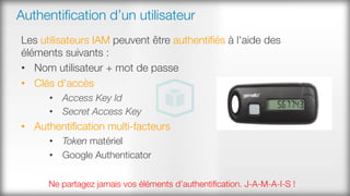 Authentiﬁcation d’un utilisateur
Les utilisateurs IAM peuvent être authentiﬁés à l'aide des
éléments suivants :
•  Nom utilisateur + mot de passe
•  Clés d'accès
•  Access Key Id
•  Secret Access Key
•  Authentiﬁcation multi-facteurs
•  Token matériel
•  Google Authenticator
Ne partagez jamais vos éléments d’authentiﬁcation. J-A-M-A-I-S !
 