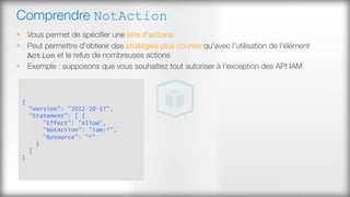 Comprendre NotAction
§  Vous permet de spéciﬁer une liste d'actions
§  Peut permettre d'obtenir des stratégies plus courtes qu'avec l'utilisation de l'élément
Action et le refus de nombreuses actions
§  Exemple : supposons que vous souhaitiez tout autoriser à l'exception des API IAM
{
"Version": "2012-10-17",
"Statement": [ {
"Effect": "Allow",
"NotAction": "iam:*",
"Resource": "*"
}
]
}
 