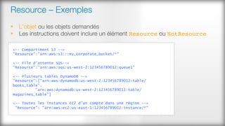 Resource – Exemples
§  L'objet ou les objets demandés
§  Les instructions doivent inclure un élément Resource ou NotResource
<-- Compartiment S3 -->
"Resource":"arn:aws:s3:::my_corporate_bucket/*"
<-- File d'attente SQS-->
"Resource":"arn:aws:sqs:us-west-2:123456789012:queue1"
<-- Plusieurs tables DynamoDB -->
"Resource":["arn:aws:dynamodb:us-west-2:123456789012:table/
books_table",
"arn:aws:dynamodb:us-west-2:123456789012:table/
magazines_table"]
<-- Toutes les instances EC2 d'un compte dans une région -->
"Resource": "arn:aws:ec2:us-east-1:123456789012:instance/*"
 