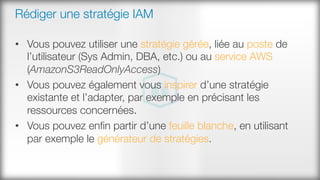 Rédiger une stratégie IAM
•  Vous pouvez utiliser une stratégie gérée, liée au poste de
l’utilisateur (Sys Admin, DBA, etc.) ou au service AWS
(AmazonS3ReadOnlyAccess)
•  Vous pouvez également vous inspirer d’une stratégie
existante et l’adapter, par exemple en précisant les
ressources concernées.
•  Vous pouvez enﬁn partir d’une feuille blanche, en utilisant
par exemple le générateur de stratégies.
 
