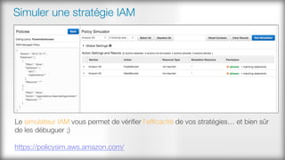 Simuler une stratégie IAM
Le simulateur IAM vous permet de vériﬁer l’efﬁcacité de vos stratégies… et bien sûr
de les débuguer ;)

https://policysim.aws.amazon.com/ 
 