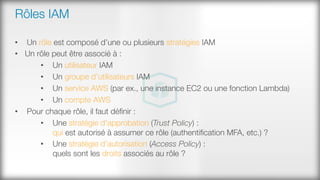 Rôles IAM
•  Un rôle est composé d’une ou plusieurs stratégies IAM
•  Un rôle peut être associé à :
•  Un utilisateur IAM
•  Un groupe d’utilisateurs IAM
•  Un service AWS (par ex., une instance EC2 ou une fonction Lambda)
•  Un compte AWS
•  Pour chaque rôle, il faut déﬁnir :
•  Une stratégie d'approbation (Trust Policy) : #
qui est autorisé à assumer ce rôle (authentiﬁcation MFA, etc.) ?
•  Une stratégie d’autorisation (Access Policy) : #
quels sont les droits associés au rôle ?
 