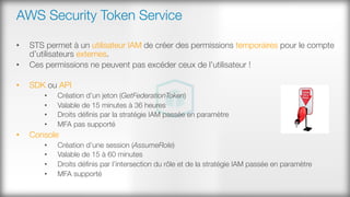 AWS Security Token Service
•  STS permet à un utilisateur IAM de créer des permissions temporaires pour le compte
d’utilisateurs externes.
•  Ces permissions ne peuvent pas excéder ceux de l’utilisateur !

•  SDK ou API
•  Création d’un jeton (GetFederationToken)
•  Valable de 15 minutes à 36 heures
•  Droits déﬁnis par la stratégie IAM passée en paramètre
•  MFA pas supporté
•  Console
•  Création d’une session (AssumeRole)
•  Valable de 15 à 60 minutes
•  Droits déﬁnis par l’intersection du rôle et de la stratégie IAM passée en paramètre
•  MFA supporté
 