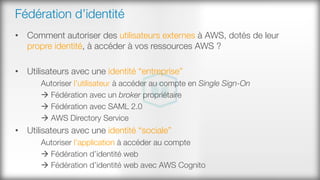 Fédération d’identité
•  Comment autoriser des utilisateurs externes à AWS, dotés de leur
propre identité, à accéder à vos ressources AWS ?
•  Utilisateurs avec une identité “entreprise”
Autoriser l’utilisateur à accéder au compte en Single Sign-On
à Fédération avec un broker propriétaire
à Fédération avec SAML 2.0
à AWS Directory Service
•  Utilisateurs avec une identité “sociale”
Autoriser l’application à accéder au compte
à Fédération d’identité web
à Fédération d’identité web avec AWS Cognito 
 