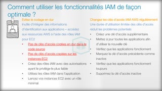 Comment utiliser les fonctionnalités IAM de façon
optimale ?
Evitez le codage en dur
Inutile d'intégrer des informations
d'identiﬁcation aux applications – accédez #
aux ressources AWS à l'aide des rôles IAM
pour EC2
•  Pas de clés d'accès codées en dur dans le
code source
•  Pas de clés d’accès copiées sur les
instances EC2
•  Créez des rôles IAM avec des autorisations
ayant le privilège le plus faible 
•  Utilisez les rôles IAM dans l'application 
•  Lancez vos instances EC2 avec un rôle
minimal
Changez les clés d'accès IAM AWS régulièrement
Une durée d'utilisation limitée des clés d'accès
réduit les problèmes potentiels
•  Créez une clé d'accès supplémentaire
•  Mettez à jour toutes les applications aﬁn
d'utiliser la nouvelle clé 
•  Vériﬁez que les applications fonctionnent
•  Marquez la clé d'accès précédente comme
inactive
•  Vériﬁez que les applications fonctionnent
toujours 
•  Supprimez la clé d'accès inactive
 