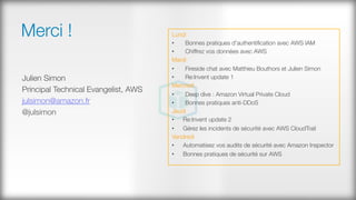 Merci !
Julien Simon
Principal Technical Evangelist, AWS
julsimon@amazon.fr
@julsimon

Lundi
•  Bonnes pratiques d'authentiﬁcation avec AWS IAM
•  Chiffrez vos données avec AWS
Mardi
•  Fireside chat avec Matthieu Bouthors et Julien Simon
•  Re:Invent update 1
Mercredi
•  Deep dive : Amazon Virtual Private Cloud
•  Bonnes pratiques anti-DDoS
Jeudi
•  Re:Invent update 2
•  Gérez les incidents de sécurité avec AWS CloudTrail
Vendredi
•  Automatisez vos audits de sécurité avec Amazon Inspector
•  Bonnes pratiques de sécurité sur AWS
 