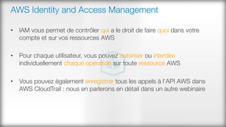 AWS Identity and Access Management
•  IAM vous permet de contrôler qui a le droit de faire quoi dans votre
compte et sur vos ressources AWS
•  Pour chaque utilisateur, vous pouvez autoriser ou interdire
individuellement chaque opération sur toute ressource AWS
•  Vous pouvez également enregistrer tous les appels à l’API AWS dans
AWS CloudTrail : nous en parlerons en détail dans un autre webinaire
 