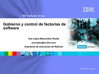 ®




          IBM Software Group


Gobierno y control de factorías de
software

              Ana López-Mancisidor Rueda
                 ana.lopez@es.ibm.com
           Arquitecto de soluciones de Rational




                                                  © 2007 IBM Corporation
 