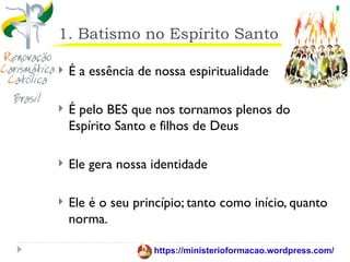 1. Batismo no Espírito Santo

   É a essência de nossa espiritualidade

   É pelo BES que nos tornamos plenos do
    Espírito Santo e filhos de Deus

   Ele gera nossa identidade

   Ele é o seu princípio; tanto como início, quanto
    norma.

                   https://ministerioformacao.wordpress.com/
 