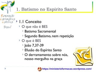 1. Batismo no Espírito Santo

   1.1 Conceito
       O que não é BES
         Batismo Sacramental
         Segundo Batismo, nem repetição
       O que é BES
         João 7,37-39
         Efusão do Espírito Santo
         O derramamento sobre nós,
          nosso mergulho na graça

                    https://ministerioformacao.wordpress.com/
 
