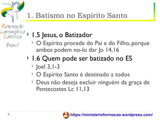 1. Batismo no Espírito Santo

   1.5 Jesus, o Batizador
       O Espírito procede do Pai e do Filho, porque
        ambos podem no-lo dar Jo 14,16
   1.6 Quem pode ser batizado no ES
       Joel 3,1-3
       O Espírito Santo é destinado a todos
       Deus não deseja excluir ninguém da graça de
        Pentecostes Lc 11,13



                     https://ministerioformacao.wordpress.com/
 