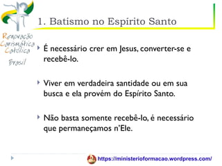 1. Batismo no Espírito Santo

   É necessário crer em Jesus, converter-se e
    recebê-lo.

   Viver em verdadeira santidade ou em sua
    busca e ela provém do Espírito Santo.

   Não basta somente recebê-lo, é necessário
    que permaneçamos n’Ele.


                   https://ministerioformacao.wordpress.com/
 