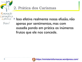 2. Prática dos Carismas

   Isso efetiva realmente nossa efusão, não
    apenas por sentimentos, mas com
    ousadia pondo em prática os inúmeros
    frutos que ele nos concede.




                 https://ministerioformacao.wordpress.com/
 