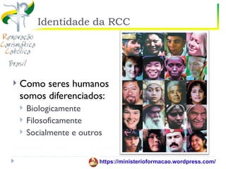 Identidade da RCC




   Como seres humanos
    somos diferenciados:
       Biologicamente
       Filosoficamente
       Socialmente e outros


                           https://ministerioformacao.wordpress.com/
 