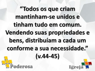 “Todos os que criam
mantinham-se unidos e
tinham tudo em comum.
Vendendo suas propriedades e
bens, distribuíam a cada um
conforme a sua necessidade.”
(v.44-45)
 