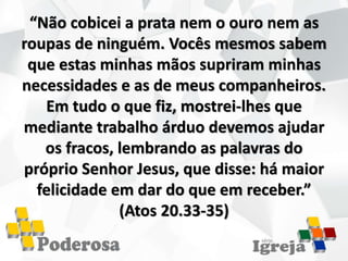 “Não cobicei a prata nem o ouro nem as
roupas de ninguém. Vocês mesmos sabem
que estas minhas mãos supriram minhas
necessidades e as de meus companheiros.
Em tudo o que fiz, mostrei-lhes que
mediante trabalho árduo devemos ajudar
os fracos, lembrando as palavras do
próprio Senhor Jesus, que disse: há maior
felicidade em dar do que em receber.”
(Atos 20.33-35)
 