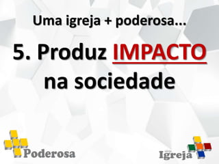 Uma igreja + poderosa...
5. Produz IMPACTO
na sociedade
 