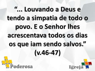 “... Louvando a Deus e
tendo a simpatia de todo o
povo. E o Senhor lhes
acrescentava todos os dias
os que iam sendo salvos.”
(v.46-47)
 
