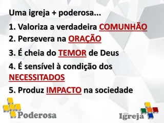 Uma igreja + poderosa...
1. Valoriza a verdadeira COMUNHÃO
2. Persevera na ORAÇÃO
3. É cheia do TEMOR de Deus
4. É sensível à condição dos
NECESSITADOS
5. Produz IMPACTO na sociedade
 