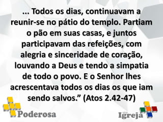 ... Todos os dias, continuavam a
reunir-se no pátio do templo. Partiam
o pão em suas casas, e juntos
participavam das refeições, com
alegria e sinceridade de coração,
louvando a Deus e tendo a simpatia
de todo o povo. E o Senhor lhes
acrescentava todos os dias os que iam
sendo salvos.” (Atos 2.42-47)
 