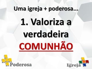 Uma igreja + poderosa...
1. Valoriza a
verdadeira
COMUNHÃO
 