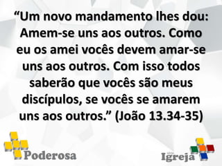 “Um novo mandamento lhes dou:
Amem-se uns aos outros. Como
eu os amei vocês devem amar-se
uns aos outros. Com isso todos
saberão que vocês são meus
discípulos, se vocês se amarem
uns aos outros.” (João 13.34-35)
 